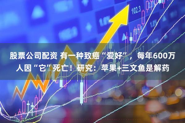 股票公司配资 有一种致癌“爱好”，每年600万人因“它”死亡！研究：苹果+三文鱼是解药