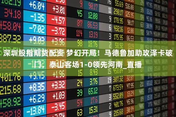深圳股指期货配资 梦幻开局！马德鲁加助攻泽卡破门，泰山客场1-0领先河南_直播