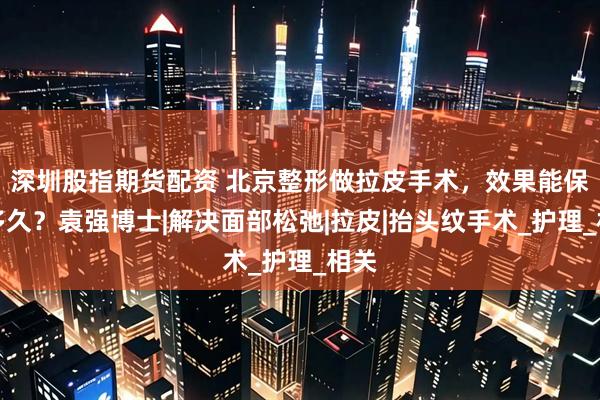 深圳股指期货配资 北京整形做拉皮手术，效果能保持多久？袁强博士|解决面部松弛|拉皮|抬头纹手术_护理_相关