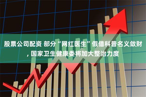 股票公司配资 部分“网红医生”假借科普名义敛财, 国家卫生健康委将加大整治力度