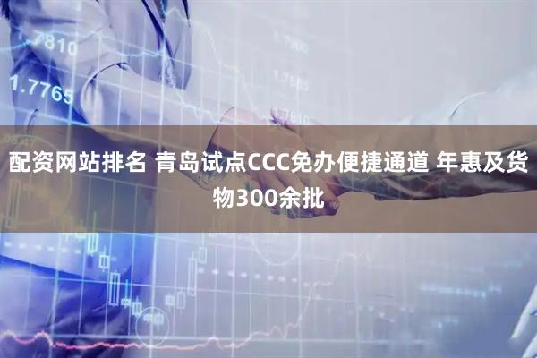配资网站排名 青岛试点CCC免办便捷通道 年惠及货物300余批