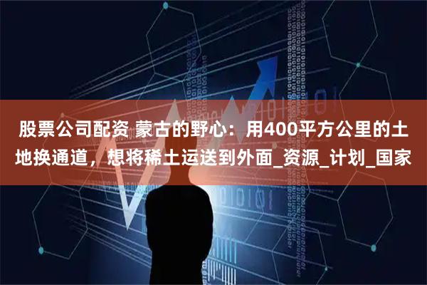 股票公司配资 蒙古的野心:用400平方公里的土地换通道,想将稀土运送到外面_资源_计划_国家