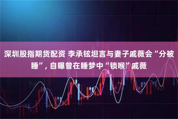 深圳股指期货配资 李承铉坦言与妻子戚薇会“分被睡”, 自曝曾在睡梦中“锁喉”戚薇