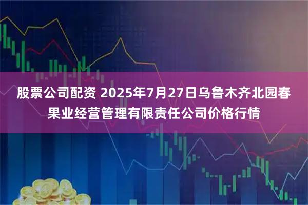 股票公司配资 2025年7月27日乌鲁木齐北园春果业经营管理有限责任公司价格行情