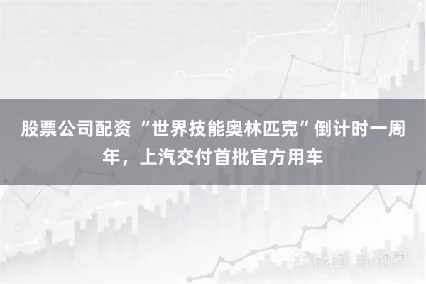 股票公司配资 “世界技能奥林匹克”倒计时一周年，上汽交付首批官方用车