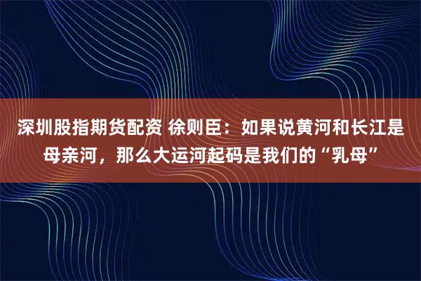 深圳股指期货配资 徐则臣：如果说黄河和长江是母亲河，那么大运河起码是我们的“乳母”
