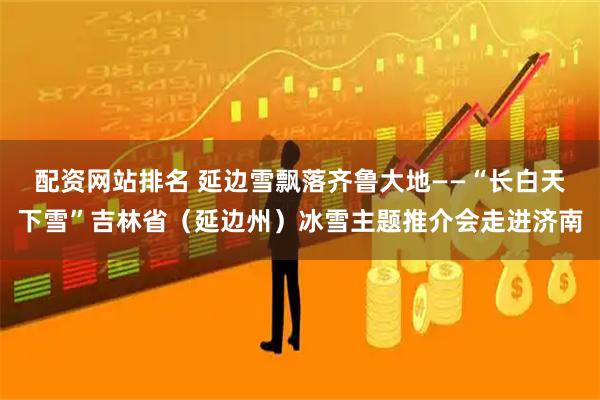 配资网站排名 延边雪飘落齐鲁大地——“长白天下雪”吉林省(延边州)冰雪主题推介会走进济南