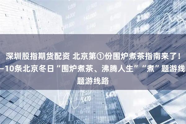 深圳股指期货配资 北京第①份围炉煮茶指南来了!——10条北京冬日“围炉煮茶、沸腾人生”“煮”题游线路