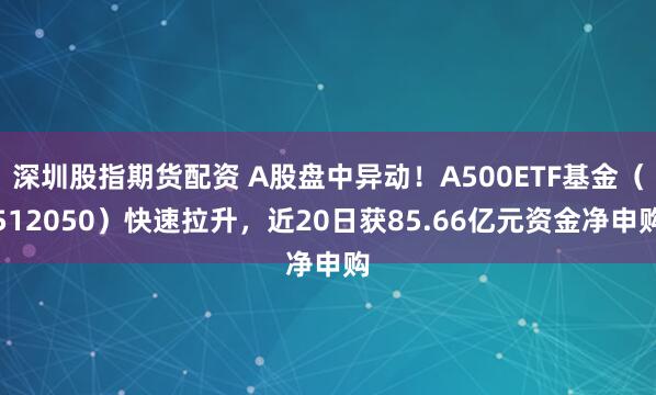 深圳股指期货配资 A股盘中异动！A500ETF基金（512050）快速拉升，近20日获85.66亿元资金净申购