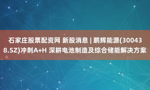 石家庄股票配资网 新股消息 | 鹏辉能源(300438.SZ)冲刺A+H 深耕电池制造及综合储能解决方案