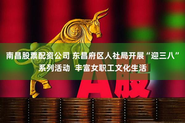 南昌股票配资公司 东昌府区人社局开展“迎三八”系列活动 丰富女职工文化生活