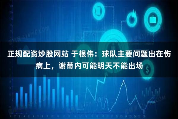 正规配资炒股网站 于根伟:球队主要问题出在伤病上,谢蒂内可能明天不能出场