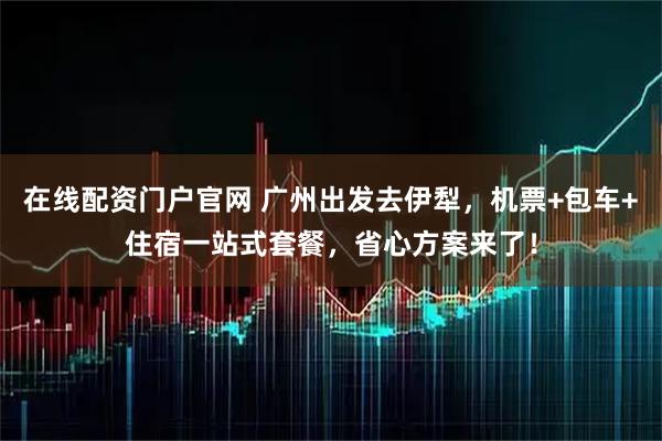 在线配资门户官网 广州出发去伊犁，机票+包车+住宿一站式套餐，省心方案来了！