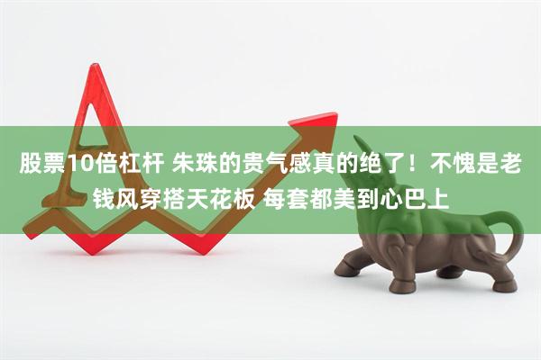 股票10倍杠杆 朱珠的贵气感真的绝了！不愧是老钱风穿搭天花板 每套都美到心巴上