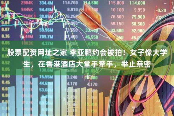 股票配资网址之家 李亚鹏约会被拍！女子像大学生，在香港酒店大堂手牵手，举止亲密