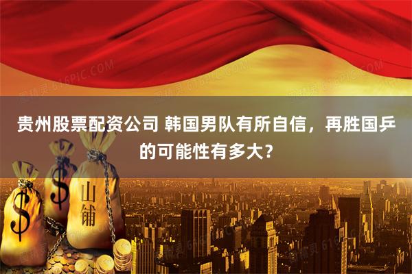 贵州股票配资公司 韩国男队有所自信，再胜国乒的可能性有多大？