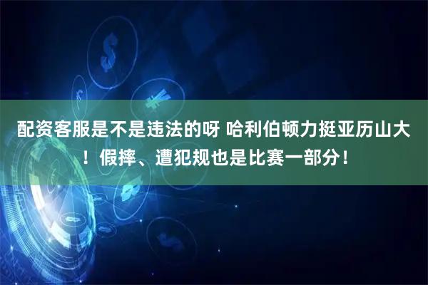 配资客服是不是违法的呀 哈利伯顿力挺亚历山大！假摔、遭犯规也是比赛一部分！