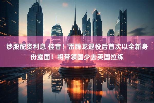 炒股配资利息 佳音！雷腾龙退役后首次以全新身份露面！将带领国少去英国拉练